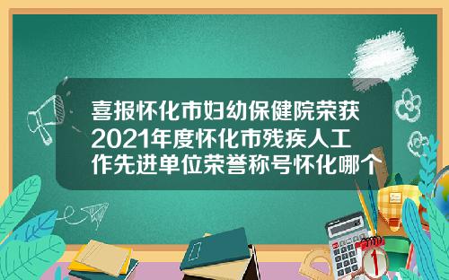 喜报怀化市妇幼保健院荣获2021年度怀化市残疾人工作先进单位荣誉称号怀化哪个整形医院好