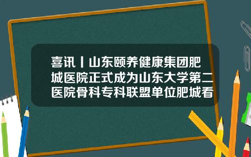 喜讯丨山东颐养健康集团肥城医院正式成为山东大学第二医院骨科专科联盟单位肥城看眼睛医院哪家好