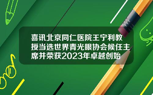 喜讯北京同仁医院王宁利教授当选世界青光眼协会候任主席并荣获2023年卓越创始人奖北京成人正畸哪家医院好