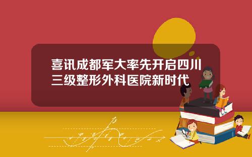 喜讯成都军大率先开启四川三级整形外科医院新时代