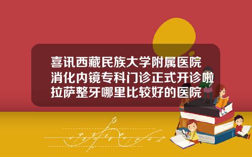喜讯西藏民族大学附属医院消化内镜专科门诊正式开诊啦拉萨整牙哪里比较好的医院