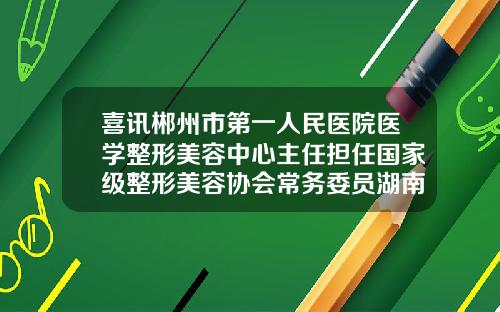 喜讯郴州市第一人民医院医学整形美容中心主任担任国家级整形美容协会常务委员湖南郴州哪个整形医院比较好