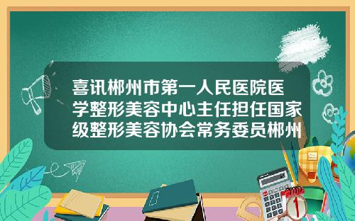 喜讯郴州市第一人民医院医学整形美容中心主任担任国家级整形美容协会常务委员郴州医美国际整形