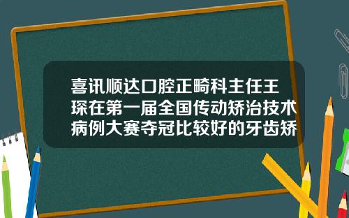 喜讯顺达口腔正畸科主任王琛在第一届全国传动矫治技术病例大赛夺冠比较好的牙齿矫正牙科医生