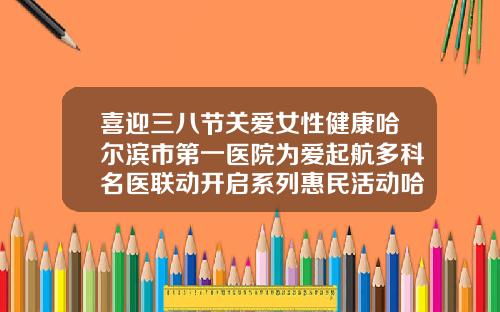 喜迎三八节关爱女性健康哈尔滨市第一医院为爱起航多科名医联动开启系列惠民活动哈尔滨正畸科医院排名