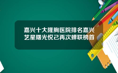 嘉兴十大隆胸医院排名嘉兴艺星曙光悦己再次蝉联榜首