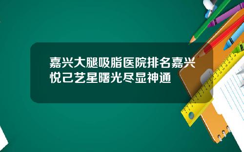 嘉兴大腿吸脂医院排名嘉兴悦己艺星曙光尽显神通
