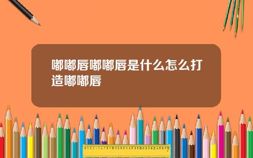 嘟嘟唇嘟嘟唇是什么怎么打造嘟嘟唇