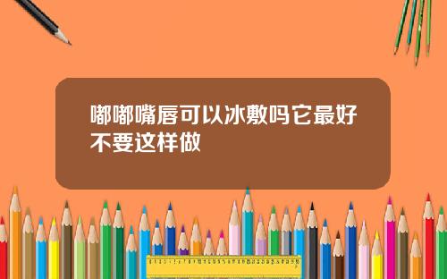 嘟嘟嘴唇可以冰敷吗它最好不要这样做