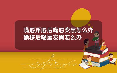 嘴唇浮唇后嘴唇变黑怎么办漂移后嘴唇发黑怎么办