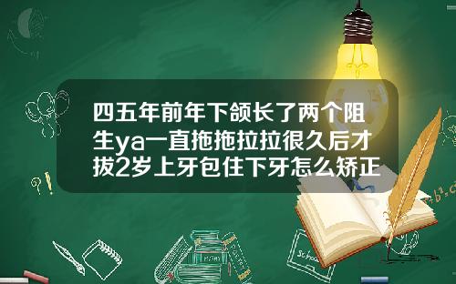 四五年前年下颌长了两个阻生ya一直拖拖拉拉很久后才拔2岁上牙包住下牙怎么矫正视频