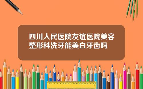 四川人民医院友谊医院美容整形科洗牙能美白牙齿吗