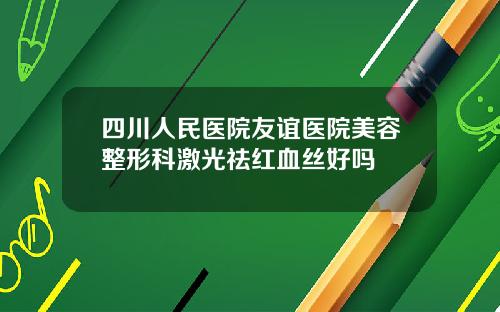 四川人民医院友谊医院美容整形科激光祛红血丝好吗