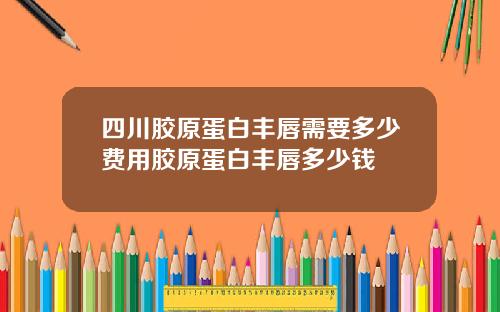 四川胶原蛋白丰唇需要多少费用胶原蛋白丰唇多少钱