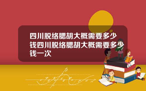 四川脱络腮胡大概需要多少钱四川脱络腮胡大概需要多少钱一次