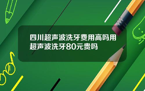 四川超声波洗牙费用高吗用超声波洗牙80元贵吗