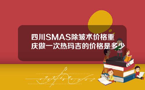 四川SMAS除皱术价格重庆做一次热玛吉的价格是多少