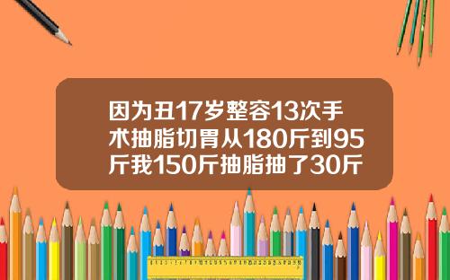 因为丑17岁整容13次手术抽脂切胃从180斤到95斤我150斤抽脂抽了30斤多少钱