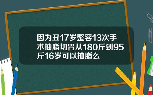 因为丑17岁整容13次手术抽脂切胃从180斤到95斤16岁可以抽脂么