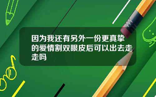因为我还有另外一份更真挚的爱情割双眼皮后可以出去走走吗