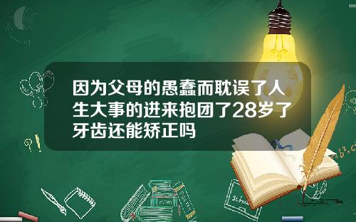 因为父母的愚蠢而耽误了人生大事的进来抱团了28岁了牙齿还能矫正吗