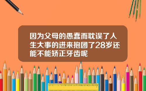 因为父母的愚蠢而耽误了人生大事的进来抱团了28岁还能不能矫正牙齿呢