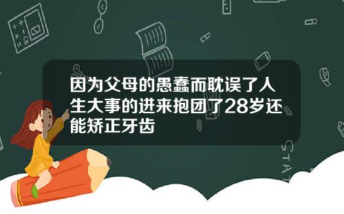 因为父母的愚蠢而耽误了人生大事的进来抱团了28岁还能矫正牙齿