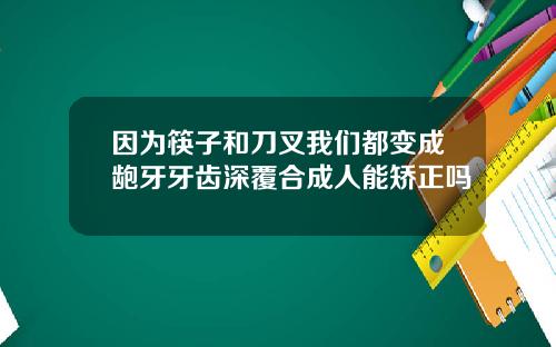 因为筷子和刀叉我们都变成龅牙牙齿深覆合成人能矫正吗