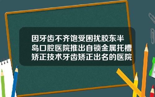 因牙齿不齐饱受困扰胶东半岛口腔医院推出自锁金属托槽矫正技术牙齿矫正出名的医院