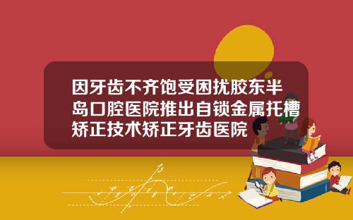 因牙齿不齐饱受困扰胶东半岛口腔医院推出自锁金属托槽矫正技术矫正牙齿医院