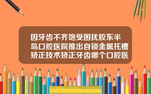 因牙齿不齐饱受困扰胶东半岛口腔医院推出自锁金属托槽矫正技术矫正牙齿哪个口腔医院比较好一点