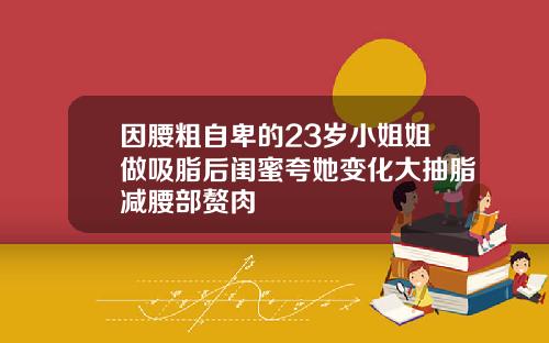 因腰粗自卑的23岁小姐姐做吸脂后闺蜜夸她变化大抽脂减腰部赘肉