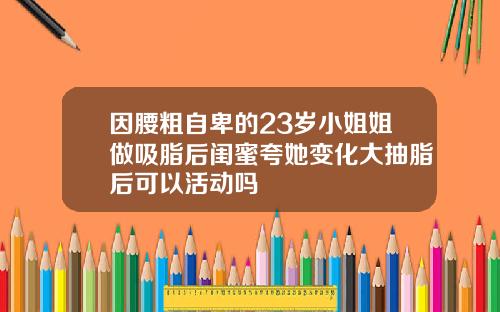 因腰粗自卑的23岁小姐姐做吸脂后闺蜜夸她变化大抽脂后可以活动吗