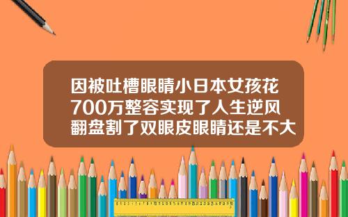 因被吐槽眼睛小日本女孩花700万整容实现了人生逆风翻盘割了双眼皮眼睛还是不大