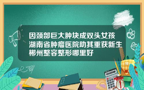 因颈部巨大肿块成双头女孩湖南省肿瘤医院助其重获新生郴州整容整形哪里好