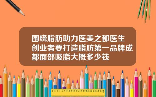 围绕脂肪助力医美之都医生创业者要打造脂肪第一品牌成都面部吸脂大概多少钱