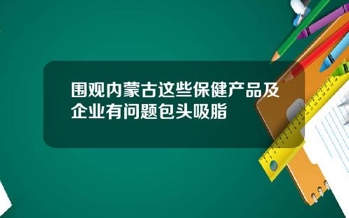 围观内蒙古这些保健产品及企业有问题包头吸脂