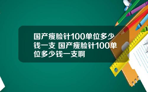 国产瘦脸针100单位多少钱一支 国产瘦脸针100单位多少钱一支啊