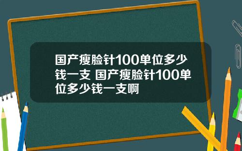 国产瘦脸针100单位多少钱一支 国产瘦脸针100单位多少钱一支啊