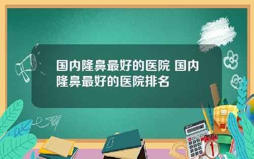 国内隆鼻最好的医院 国内隆鼻最好的医院排名