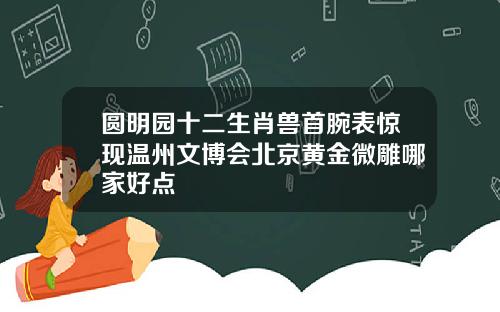 圆明园十二生肖兽首腕表惊现温州文博会北京黄金微雕哪家好点