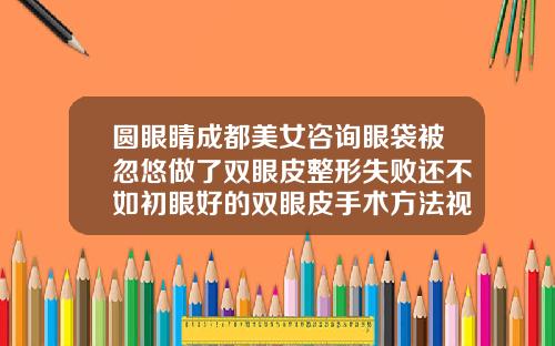 圆眼睛成都美女咨询眼袋被忽悠做了双眼皮整形失败还不如初眼好的双眼皮手术方法视频