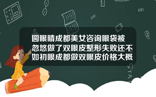 圆眼睛成都美女咨询眼袋被忽悠做了双眼皮整形失败还不如初眼成都做双眼皮价格大概多少