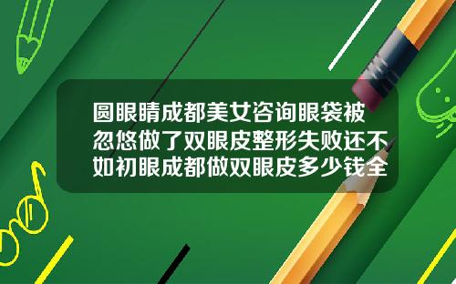 圆眼睛成都美女咨询眼袋被忽悠做了双眼皮整形失败还不如初眼成都做双眼皮多少钱全切
