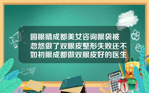 圆眼睛成都美女咨询眼袋被忽悠做了双眼皮整形失败还不如初眼成都做双眼皮好的医生