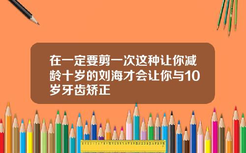 在一定要剪一次这种让你减龄十岁的刘海才会让你与10岁牙齿矫正