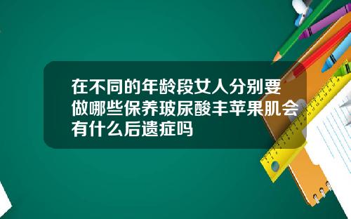 在不同的年龄段女人分别要做哪些保养玻尿酸丰苹果肌会有什么后遗症吗