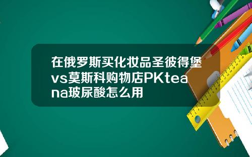 在俄罗斯买化妆品圣彼得堡vs莫斯科购物店PKteana玻尿酸怎么用