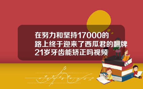 在努力和坚持17000的路上终于迎来了西瓜君的翻牌21岁牙齿能矫正吗视频