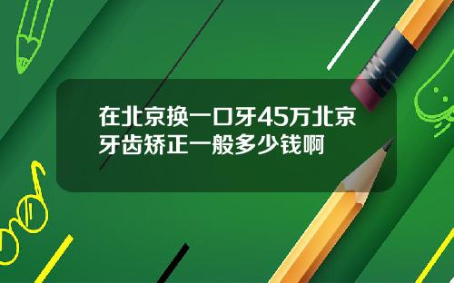 在北京换一口牙45万北京牙齿矫正一般多少钱啊